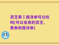 灵芝黄茋西洋参可以吃吗(可以食用的灵芝、黄参和西洋参)