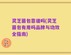 灵芝菌包靠谱吗(灵芝菌包有用吗品牌与功效全指南)