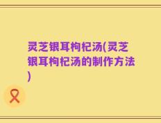 灵芝银耳枸杞汤(灵芝银耳枸杞汤的制作方法)