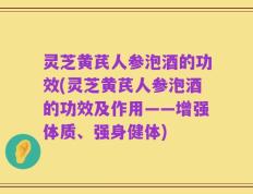 灵芝黄芪人参泡酒的功效(灵芝黄芪人参泡酒的功效及作用——增强体质、强身健体)