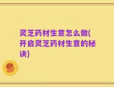 灵芝药材生意怎么做(开启灵芝药材生意的秘诀)