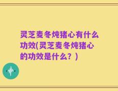 灵芝麦冬炖猪心有什么功效(灵芝麦冬炖猪心的功效是什么？)