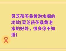 灵芝茯苓桑黄泡水喝的功效(灵芝茯苓桑黄泡水的好处，很多你不知道)