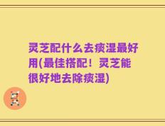 灵芝配什么去痰湿最好用(最佳搭配！灵芝能很好地去除痰湿)