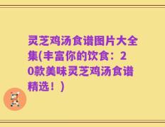灵芝鸡汤食谱图片大全集(丰富你的饮食：20款美味灵芝鸡汤食谱精选！)
