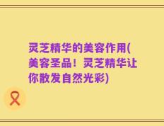 灵芝精华的美容作用(美容圣品！灵芝精华让你散发自然光彩)