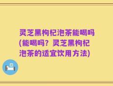 灵芝黑枸杞泡茶能喝吗(能喝吗？灵芝黑枸杞泡茶的适宜饮用方法)