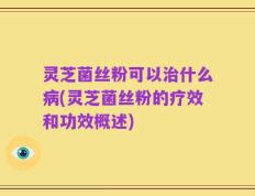 灵芝菌丝粉可以治什么病(灵芝菌丝粉的疗效和功效概述)