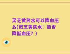 灵芝黄芪水可以降血压么(灵芝黄芪水：能否降低血压？)