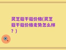 灵芝菇干菇价格(灵芝菇干菇价格走势怎么样？)
