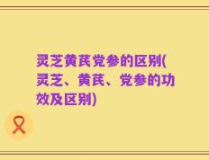 灵芝黄芪党参的区别(灵芝、黄芪、党参的功效及区别)