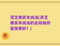 灵芝黄芪羊肉汤(灵芝黄芪羊肉汤的名称如何变得更好？)
