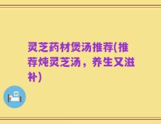灵芝药材煲汤推荐(推荐炖灵芝汤，养生又滋补)