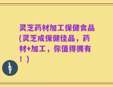 灵芝药材加工保健食品(灵芝成保健佳品，药材+加工，你值得拥有！)
