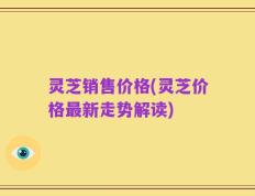 灵芝销售价格(灵芝价格最新走势解读)