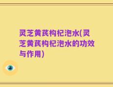 灵芝黄芪构杞泡水(灵芝黄芪构杞泡水的功效与作用)