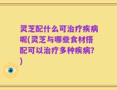 灵芝配什么可治疗疾病呢(灵芝与哪些食材搭配可以治疗多种疾病？)