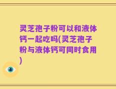 灵芝孢子粉可以和液体钙一起吃吗(灵芝孢子粉与液体钙可同时食用)