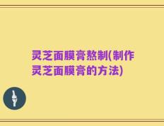 灵芝面膜膏熬制(制作灵芝面膜膏的方法)