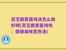 灵芝鹿茸菌鸡汤怎么做好喝(灵芝鹿茸菌炖鸡：健康美味营养汤)