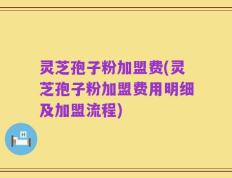 灵芝孢子粉加盟费(灵芝孢子粉加盟费用明细及加盟流程)