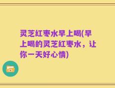 灵芝红枣水早上喝(早上喝的灵芝红枣水，让你一天好心情)