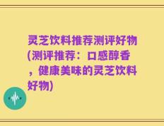 灵芝饮料推荐测评好物(测评推荐：口感醇香，健康美味的灵芝饮料好物)