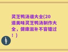 灵芝鸭汤谱大全(20道美味灵芝鸭汤制作大全，健康滋补不容错过！)
