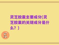 灵芝胶囊主要成分(灵芝胶囊的关键成分是什么？)
