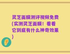 灵芝面膜测评视频免费(实测灵芝面膜！看看它到底有什么神奇效果)