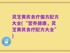 灵芝黄芪食疗偏方配方大全(“营养健康，灵芝黄芪食疗配方大全”)
