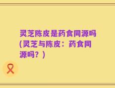 灵芝陈皮是药食同源吗(灵芝与陈皮：药食同源吗？)