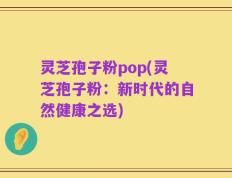 灵芝孢子粉pop(灵芝孢子粉：新时代的自然健康之选)