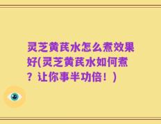 灵芝黄芪水怎么煮效果好(灵芝黄芪水如何煮？让你事半功倍！)