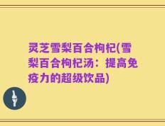 灵芝雪梨百合枸杞(雪梨百合枸杞汤：提高免疫力的超级饮品)