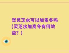 煲灵芝水可以加麦冬吗(灵芝水加麦冬有何效益？)