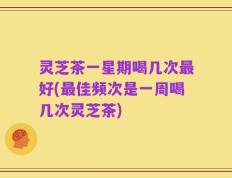 灵芝茶一星期喝几次最好(最佳频次是一周喝几次灵芝茶)