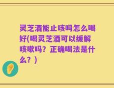 灵芝酒能止咳吗怎么喝好(喝灵芝酒可以缓解咳嗽吗？正确喝法是什么？)