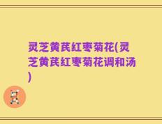 灵芝黄芪红枣菊花(灵芝黄芪红枣菊花调和汤)