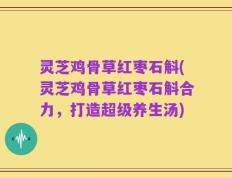 灵芝鸡骨草红枣石斛(灵芝鸡骨草红枣石斛合力，打造超级养生汤)