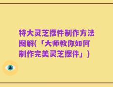 特大灵芝摆件制作方法图解(「大师教你如何制作完美灵芝摆件」)
