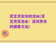 灵芝芡实功效泡水(灵芝芡实泡水：高效养生的健康之选)