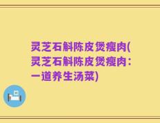 灵芝石斛陈皮煲瘦肉(灵芝石斛陈皮煲瘦肉：一道养生汤菜)