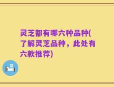灵芝都有哪六种品种(了解灵芝品种，此处有六款推荐)