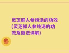 灵芝鲜人参炖汤的功效(灵芝鲜人参炖汤的功效及做法详解)