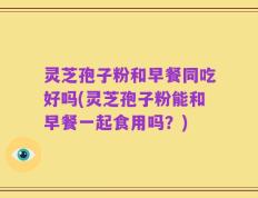 灵芝孢子粉和早餐同吃好吗(灵芝孢子粉能和早餐一起食用吗？)