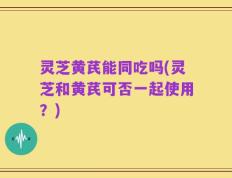 灵芝黄芪能同吃吗(灵芝和黄芪可否一起使用？)