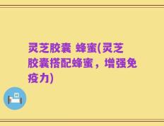 灵芝胶囊 蜂蜜(灵芝胶囊搭配蜂蜜，增强免疫力)