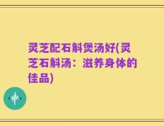 灵芝配石斛煲汤好(灵芝石斛汤：滋养身体的佳品)