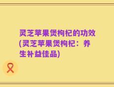 灵芝苹果煲枸杞的功效(灵芝苹果煲枸杞：养生补益佳品)